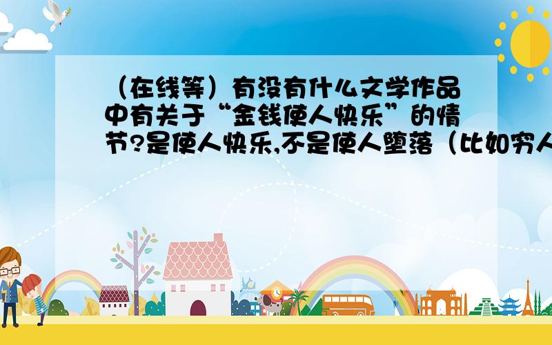 （在线等）有没有什么文学作品中有关于“金钱使人快乐”的情节?是使人快乐,不是使人堕落（比如穷人剪了一笔钱变得富有很高兴,当然不是这么简单,要有具体情节或书名）.金钱,是金钱.