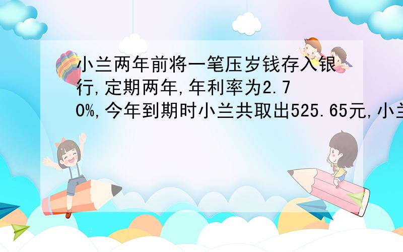 小兰两年前将一笔压岁钱存入银行,定期两年,年利率为2.70%,今年到期时小兰共取出525.65元,小兰两年前存入多少元