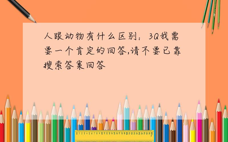 人跟动物有什么区别：3Q我需要一个肯定的回答,请不要已靠搜索答案回答