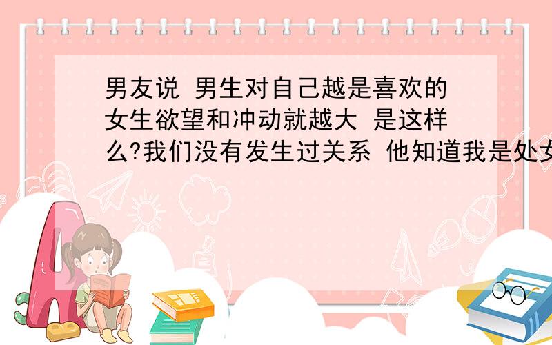 男友说 男生对自己越是喜欢的女生欲望和冲动就越大 是这样么?我们没有发生过关系 他知道我是处女 那天晚上我俩在 床上看电影·电影 里面的女主角在和男主角 调情··我看他看的很认真