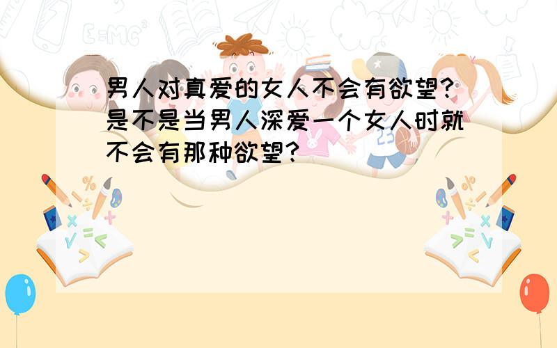 男人对真爱的女人不会有欲望?是不是当男人深爱一个女人时就不会有那种欲望?