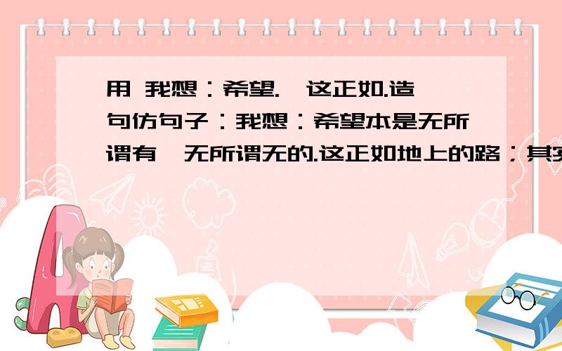 用 我想：希望.,这正如.造句仿句子：我想：希望本是无所谓有,无所谓无的.这正如地上的路；其实地上本没有路,走的人多了,也便成了路 照着这个格式造句!要用 我想：希望...这正如...造句