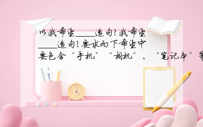 以我希望＿＿＿＿造句?我希望＿＿＿＿造句?要求而下希望中要包含“手机”“相机”、“笔记本”等数码产品希望可以包括对现有数码产品的意见；希望实现什么功能功能；外形方面的意