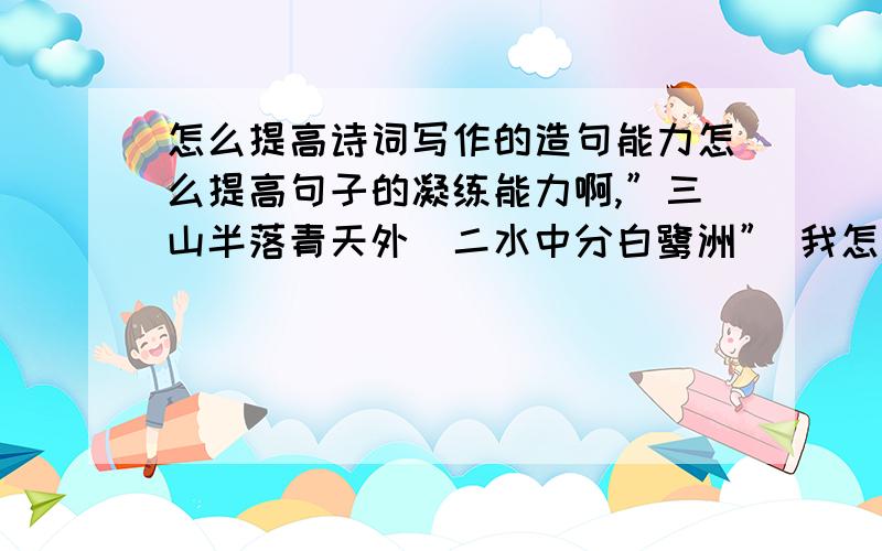 怎么提高诗词写作的造句能力怎么提高句子的凝练能力啊,”三山半落青天外．二水中分白鹭洲” 我怎么样才能造出这么经典的句子啊