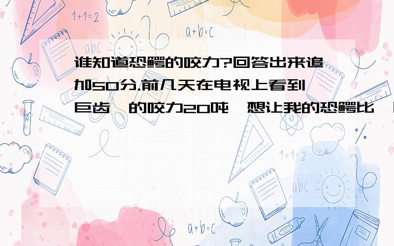 谁知道恐鳄的咬力?回答出来追加50分.前几天在电视上看到巨齿鲨的咬力20吨,想让我的恐鳄比一比是史前的恐鳄