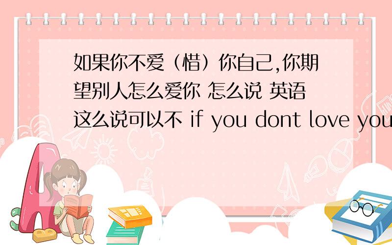 如果你不爱（惜）你自己,你期望别人怎么爱你 怎么说 英语这么说可以不 if you dont love youself ,who you expected love you?