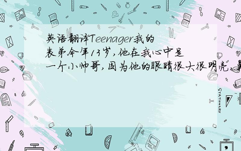 英语翻译Teenager我的表弟今年13岁,他在我心中是一个小帅哥,因为他的眼睛很大很明亮,鼻梁也很高,我表弟平时最喜欢穿运动装,因为他十分喜欢运动 比如 足球 ,网球,游泳.平时他还喜欢收藏邮