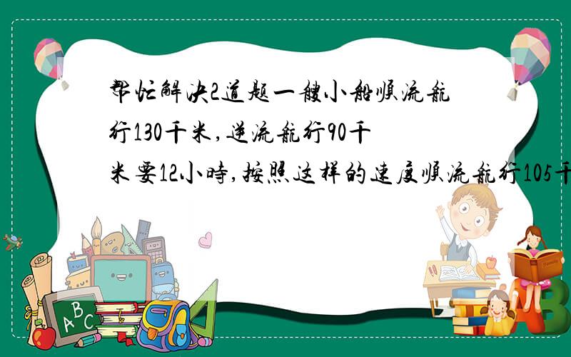 帮忙解决2道题一艘小船顺流航行130千米,逆流航行90千米要12小时,按照这样的速度顺流航行105千米,逆流航行49千米要8小时,如果一静水湖中有2个码头相距30千米,着艘小船往返一趟要多少个小时