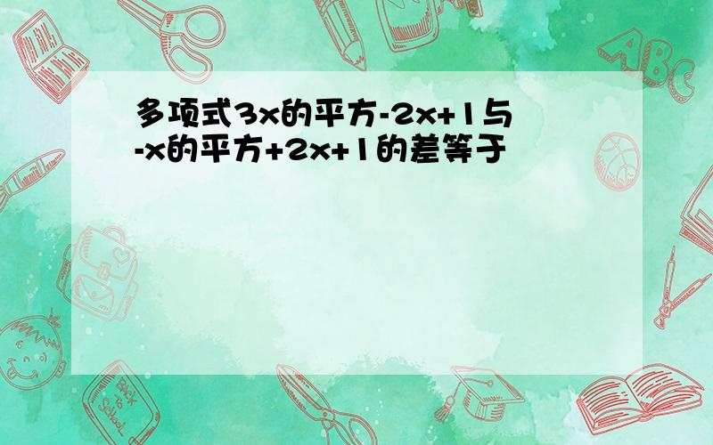 多项式3x的平方-2x+1与-x的平方+2x+1的差等于