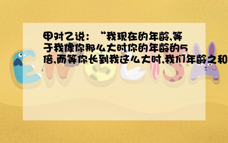 甲对乙说：“我现在的年龄,等于我像你那么大时你的年龄的5倍,而等你长到我这么大时,我们年龄之和是120岁”请问,甲、乙各多少岁?