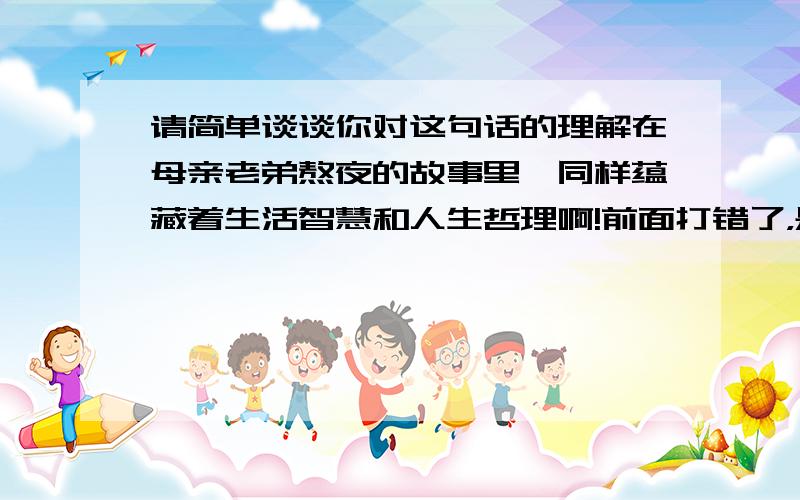 请简单谈谈你对这句话的理解在母亲老弟熬夜的故事里,同样蕴藏着生活智慧和人生哲理啊!前面打错了，是 在母亲老掉牙的故事里.............