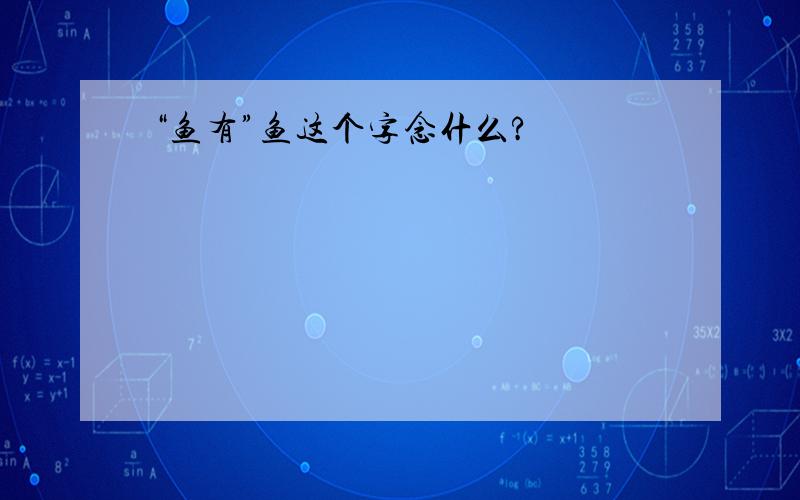 “鱼有”鱼这个字念什么?