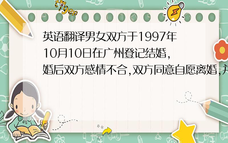 英语翻译男女双方于1997年10月10日在广州登记结婚,婚后双方感情不合,双方同意自愿离婚,并对子女抚养权,财产分配,债权债务问务达成如下协议：1.男女双方的两个孩子均由女方抚养,男方有探