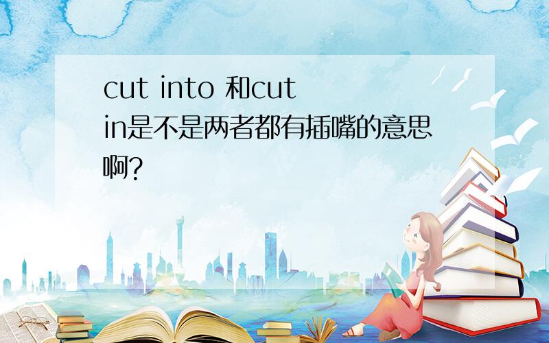 cut into 和cut in是不是两者都有插嘴的意思啊?