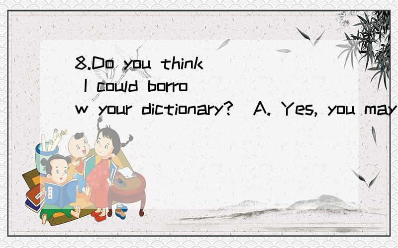 8.Do you think I could borrow your dictionary?  A. Yes, you may borrow. B. Yes, go on. C. Yes, help yourself. D. It doesn't matter.