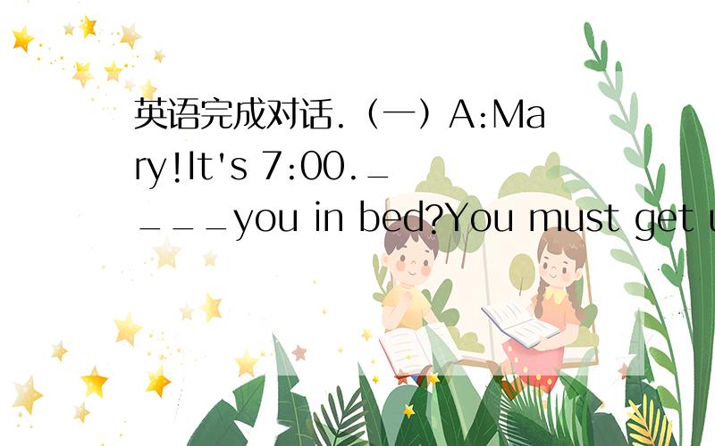 英语完成对话.（一）A:Mary!It's 7:00.____you in bed?You must get up and be ready for school.If you _____get up quickly,you will be late.B:I don't ____very well.A:Oh dear!What's wrong?B:I don't know.Maybe______something wrong with_____head.A:R