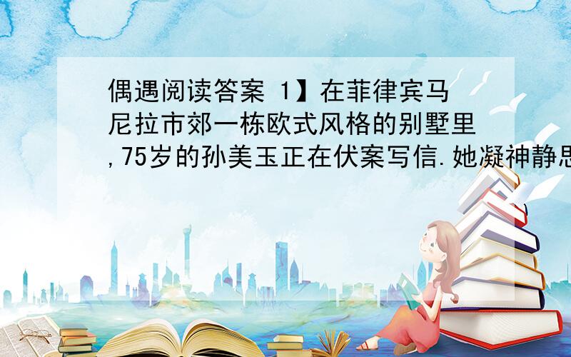 偶遇阅读答案 1】在菲律宾马尼拉市郊一栋欧式风格的别墅里,75岁的孙美玉正在伏案写信.她凝神静思片刻后,奋笔疾书. 　　2】“敬爱的钱学森先生： 　　3】距我们第一次见面已经50年了,那