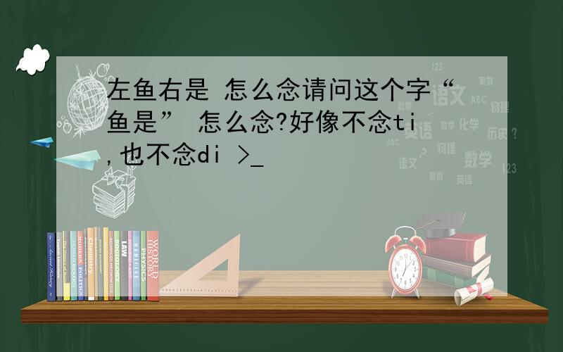 左鱼右是 怎么念请问这个字“鱼是” 怎么念?好像不念ti,也不念di >_