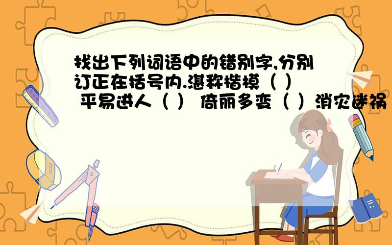 找出下列词语中的错别字,分别订正在括号内.湛称楷模（ ） 平易进人（ ） 倚丽多变（ ）消灾迷祸（ ） 无暇翡翠（ ） 高歌慢舞（ ）