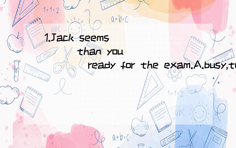 1.Jack seems ____than you ______ready for the exam.A.busy,to get B much busier,getting C busier,to get D.more busier,getting2.Ben invited us to take part in a party tomorrow evening .______Is tomorrow his birthday?A Why not?B What a good idea!C What