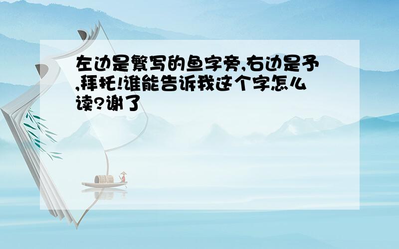 左边是繁写的鱼字旁,右边是予,拜托!谁能告诉我这个字怎么读?谢了