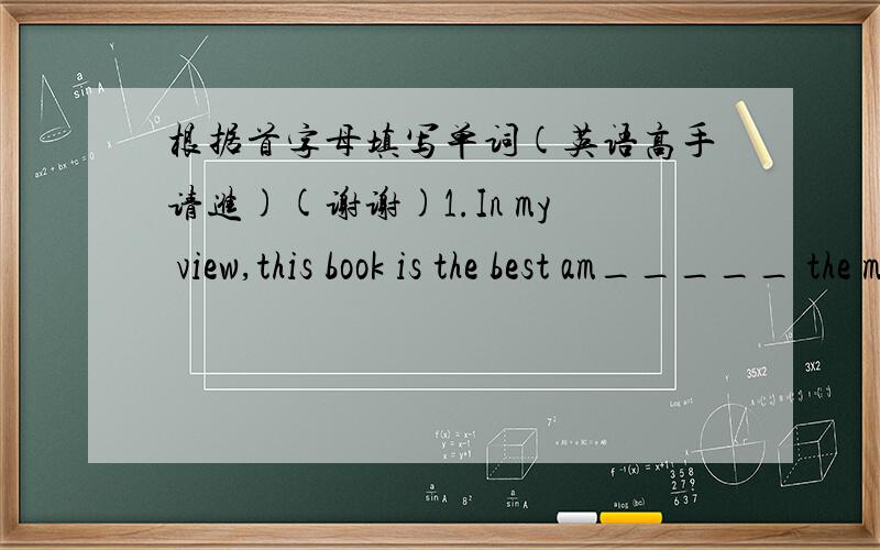 根据首字母填写单词(英语高手请进)(谢谢)1.In my view,this book is the best am_____ the modern novels.2.Little Tony always likes imagining hi____ a great pilot3.The be____ their life is,the happier they feel.4.Wi_____ the money he bough