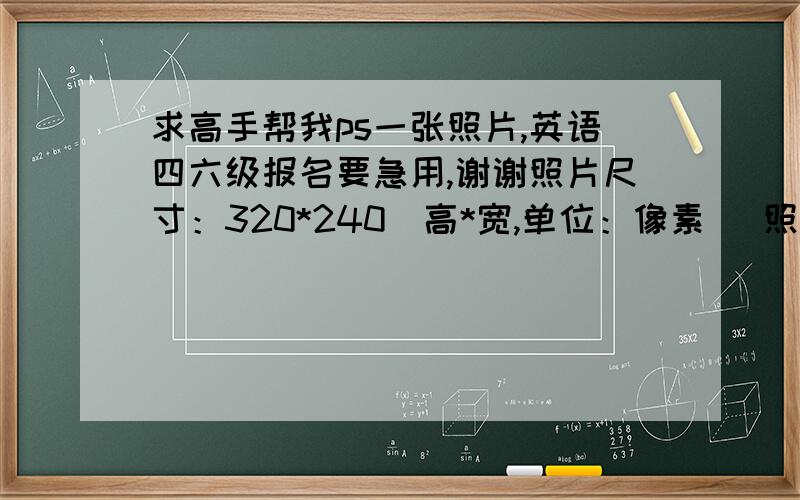 求高手帮我ps一张照片,英语四六级报名要急用,谢谢照片尺寸：320*240（高*宽,单位：像素） 照片颜色：彩色照片,浅蓝色背景 照片大小：20K字节以内 照片要求：成像区上部空1/10,头部占7/10,肩