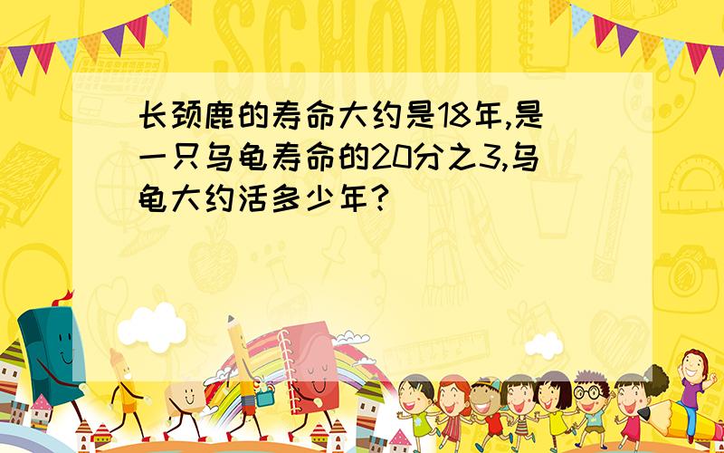 长颈鹿的寿命大约是18年,是一只乌龟寿命的20分之3,乌龟大约活多少年?