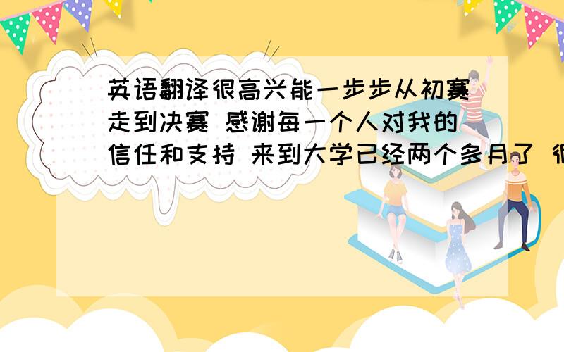 英语翻译很高兴能一步步从初赛走到决赛 感谢每一个人对我的信任和支持 来到大学已经两个多月了 很开心认识我身边的每一个人 当我难过想家时是我的室友安慰我 照顾我我们在一起分享