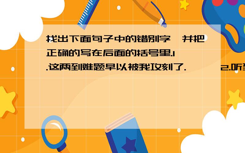 找出下面句子中的错别字,并把正确的写在后面的括号里.1 .这两到难题早以被我攻刻了.【 】 2.听到这漆凉的音乐,我感概万分,眼泪夺框而出.【 】 3.弟弟不停地按按扭,调换着电视平道,显然焦