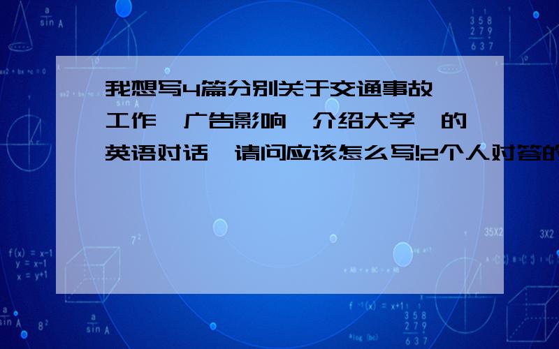 我想写4篇分别关于交通事故、工作、广告影响、介绍大学、的英语对话,请问应该怎么写!2个人对答的 长度3分钟左右的对话 用来上口语课考试用的