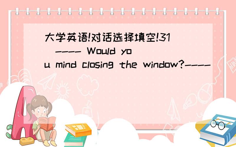 大学英语!对话选择填空!31．---- Would you mind closing the window?---- __________________________ .a.Yes,I do b.Of course not c.Never mind d.Why not32.---- What can I do for you?---- ____________________________ .a.Yes,please b.No,nothing c