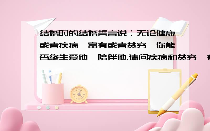 结婚时的结婚誓言说：无论健康或者疾病,富有或者贫穷,你能否终生爱他,陪伴他.请问疾病和贫穷,有几人能做到爱他,陪伴他一生的?健康和富有,那别说了,肯定的.关键是疾病和贫穷,还不是夫