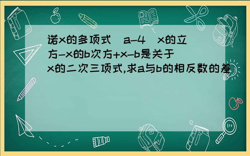 诺x的多项式（a-4）x的立方-x的b次方+x-b是关于x的二次三项式,求a与b的相反数的差