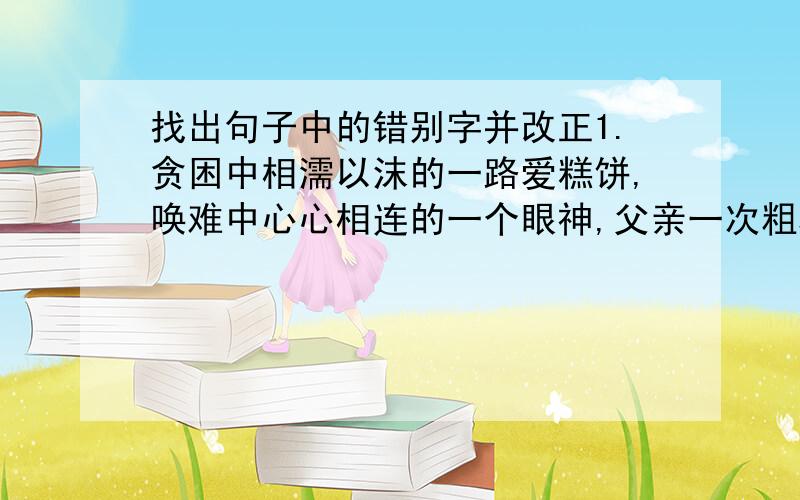 找出句子中的错别字并改正1.贪困中相濡以沫的一路爱糕饼,唤难中心心相连的一个眼神,父亲一次粗糙的抚摸,女友一张温馨的字条.这都是千金难买的幸福啊.2.重视学风建设,一定要抵制急于求