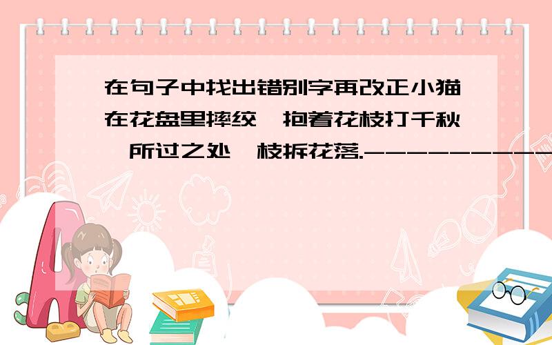 在句子中找出错别字再改正小猫在花盘里摔绞,抱着花枝打千秋,所过之处,枝拆花落.---------------------------------------------------有3个错的