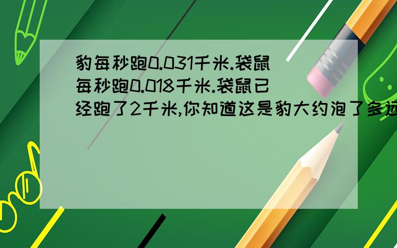 豹每秒跑0.031千米.袋鼠每秒跑0.018千米.袋鼠已经跑了2千米,你知道这是豹大约泡了多远吗?