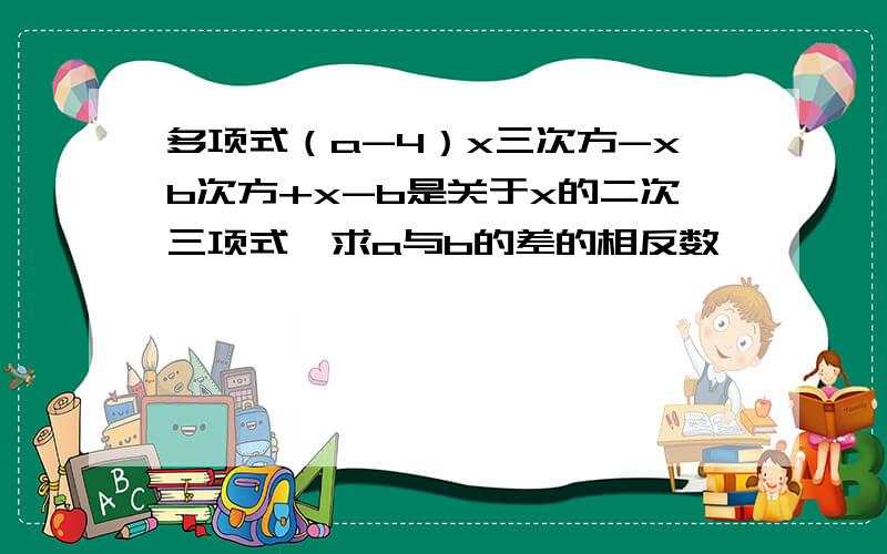 多项式（a-4）x三次方-xb次方+x-b是关于x的二次三项式,求a与b的差的相反数