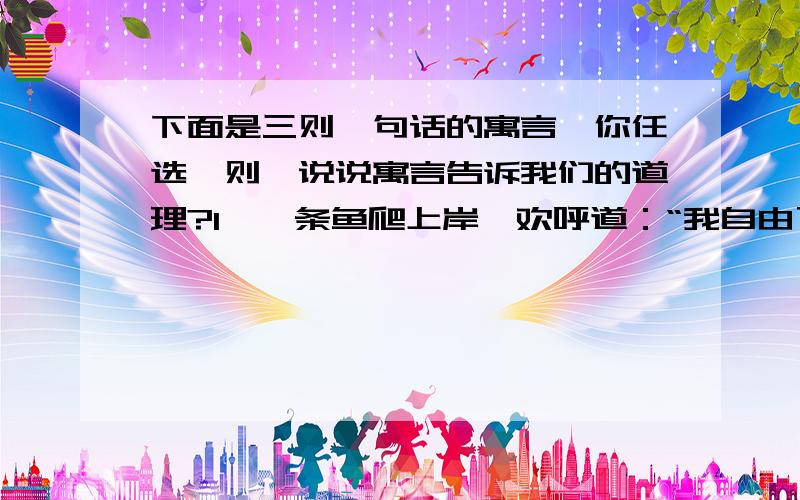 下面是三则一句话的寓言,你任选一则,说说寓言告诉我们的道理?1、一条鱼爬上岸,欢呼道：“我自由了!”2、青蛙爸爸使劲地踢了两脚,问青蛙儿子：“儿子,我们是不是有点儿想奔马?”3、一