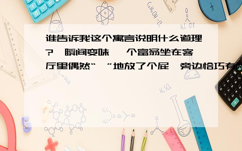 谁告诉我这个寓言说明什么道理?,瞬间变味 一个富翁坐在客厅里偶然“啪”地放了个屁,旁边恰巧有两位客人.一个客人忙说：“您这屁,声音虽响.却没有丝毫臭味.” 另一个也说：“不仅不臭,