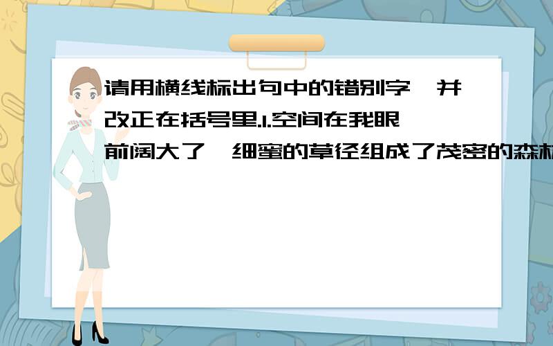 请用横线标出句中的错别字,并改正在括号里.1.空间在我眼前阔大了,细蜜的草径组成了茂密的森林.（ ）2.塞外常常狂风努号,黄沙满天,一不小心还有堕入深谷的危险.（ ）3.如果不顾后果地烂