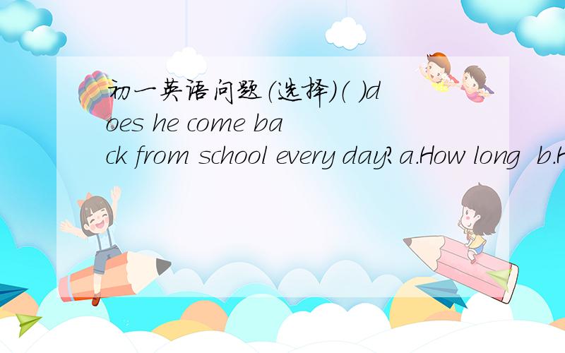 初一英语问题（选择）（ ）does he come back from school every day?a.How long  b.How farc.What time d.What date