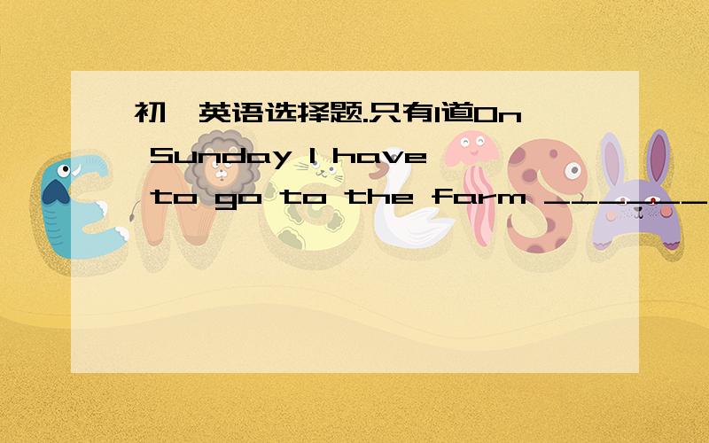 初一英语选择题.只有1道On Sunday I have to go to the farm ________ my parents.A.to help          B.help          C.helping           D.helped帮忙咯.加上理由优先采纳。 我们老师讲了答案后我再采纳哦，暂时还是选A