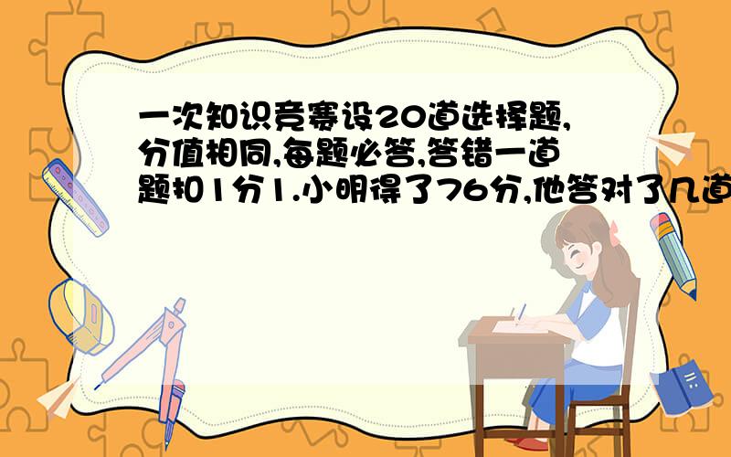 一次知识竞赛设20道选择题,分值相同,每题必答,答错一道题扣1分1.小明得了76分,他答对了几道题?2.小丽说她得了80分,（这种类型的题我有点搞不懂,求大师帮忙）