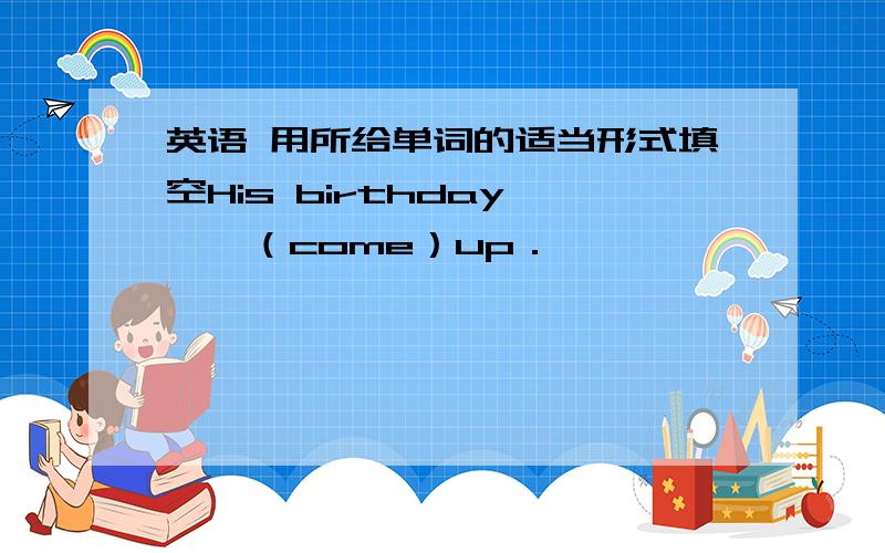 英语 用所给单词的适当形式填空His birthday———（come）up．