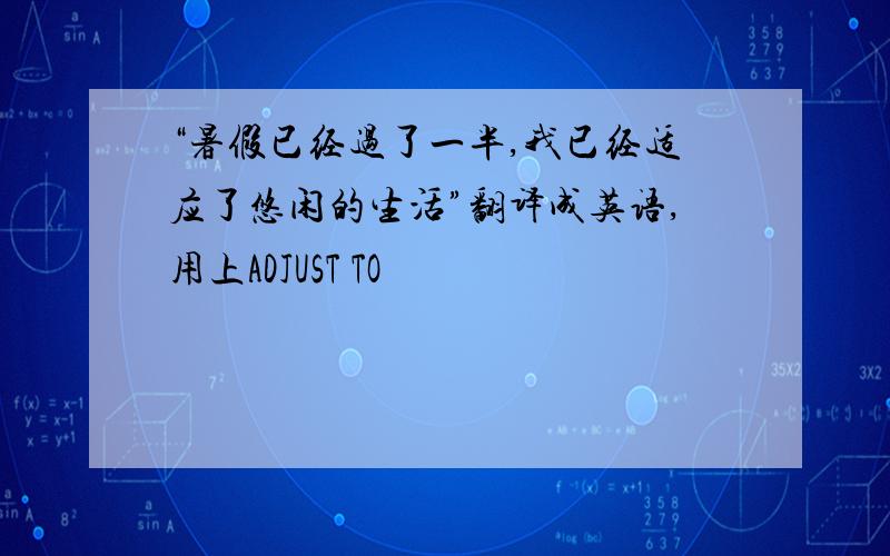 “暑假已经过了一半,我已经适应了悠闲的生活”翻译成英语,用上ADJUST TO