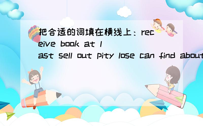 把合适的词填在横线上：receive book at last sell out pity lose can find aboutDear Bill,I have just ______you letter.I heard that you have _______your bike.What a _______about your bike!I hope the police will _______it soon.I planned to see