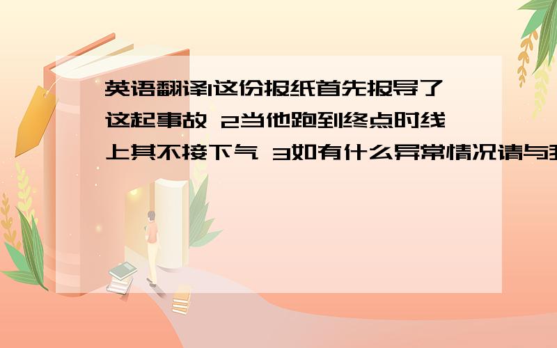 英语翻译1这份报纸首先报导了这起事故 2当他跑到终点时线上其不接下气 3如有什么异常情况请与我们联系