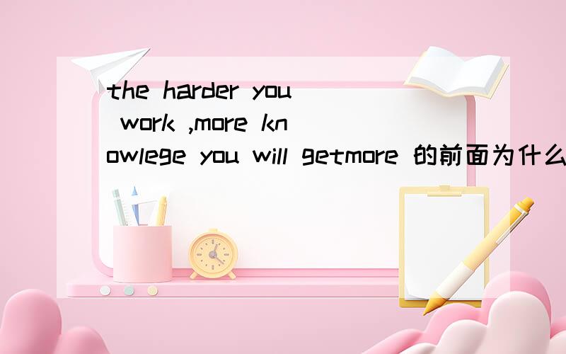 the harder you work ,more knowlege you will getmore 的前面为什么不加the 不是应该构成the + 比较级,the + 比较级 越怎么样,越怎么样吗?