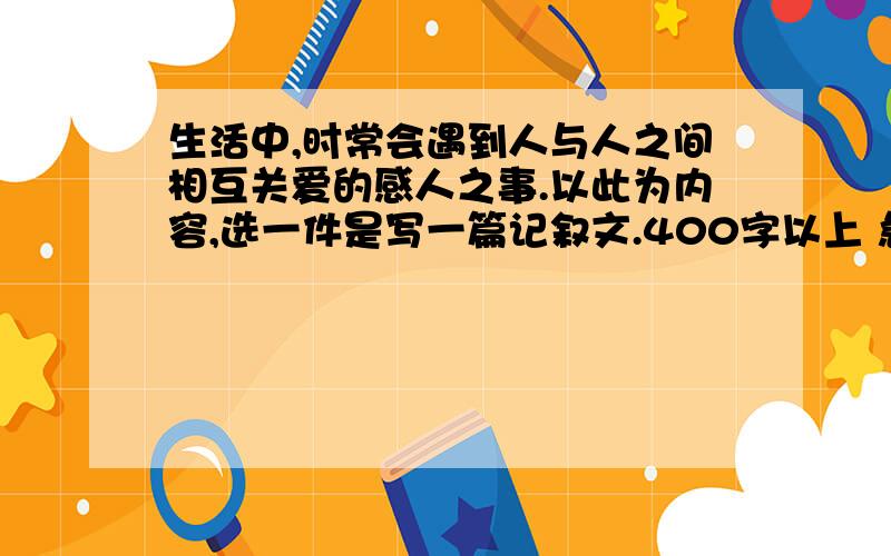 生活中,时常会遇到人与人之间相互关爱的感人之事.以此为内容,选一件是写一篇记叙文.400字以上 急!